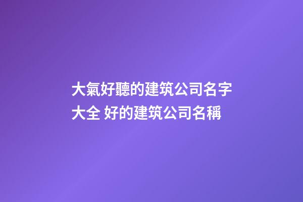 大氣好聽的建筑公司名字大全 好的建筑公司名稱